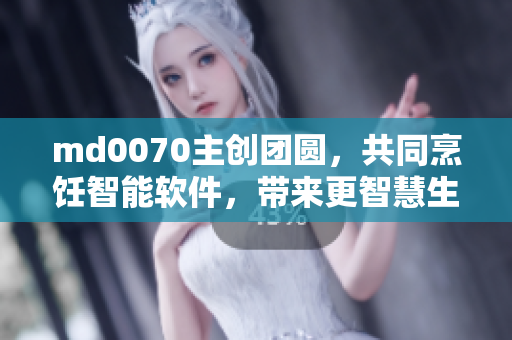 md0070主创团圆，共同烹饪智能软件，带来更智慧生活