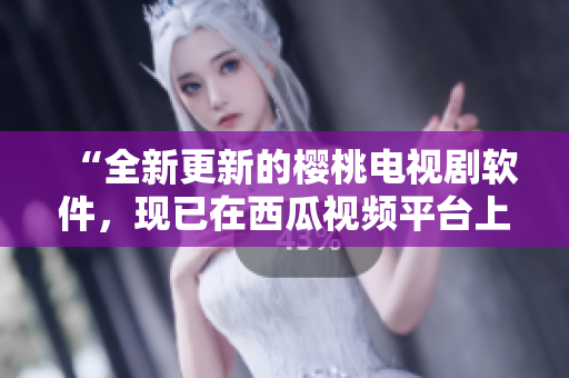 “全新更新的樱桃电视剧软件，现已在西瓜视频平台上线！”