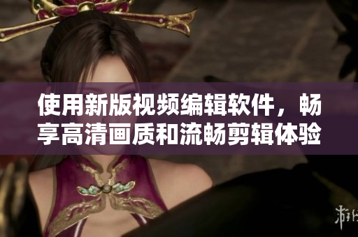 使用新版视频编辑软件，畅享高清画质和流畅剪辑体验