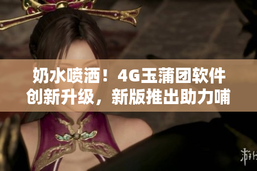 奶水喷洒！4G玉蒲团软件创新升级，新版推出助力哺乳期妈妈