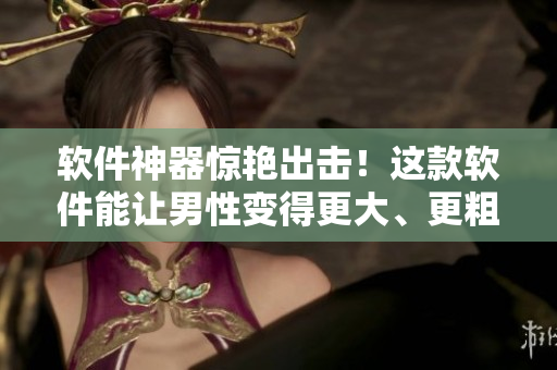 软件神器惊艳出击！这款软件能让男性变得更大、更粗、更长！