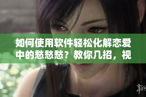 如何使用软件轻松化解恋爱中的愁愁愁？教你几招，视频素材分享！