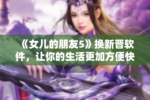 《女儿的朋友5》换新晋软件，让你的生活更加方便快捷！