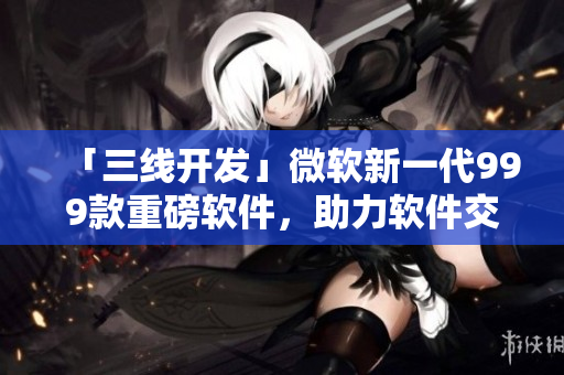 「三线开发」微软新一代999款重磅软件，助力软件交付更高效！