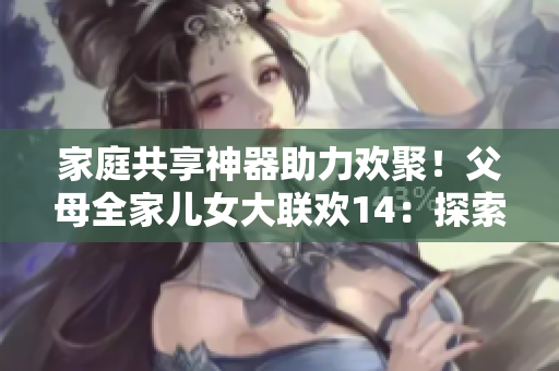家庭共享神器助力欢聚！父母全家儿女大联欢14：探索软件分享与应用