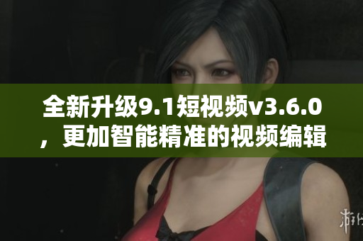 全新升级9.1短视频v3.6.0，更加智能精准的视频编辑软件！