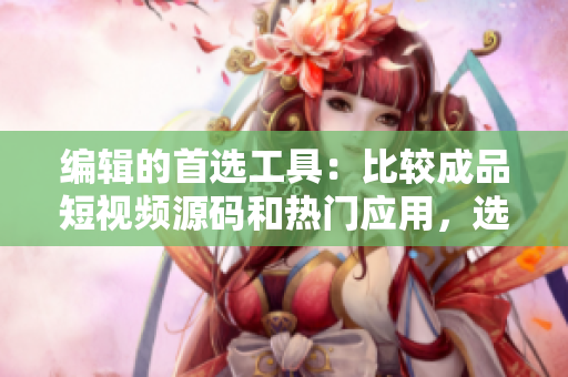 编辑的首选工具：比较成品短视频源码和热门应用，选出最适合软件开发的！
