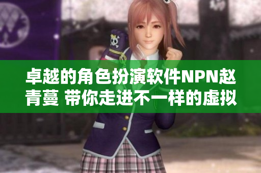 卓越的角色扮演软件NPN赵青蔓 带你走进不一样的虚拟世界