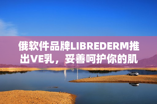 俄软件品牌LIBREDERM推出VE乳，妥善呵护你的肌肤