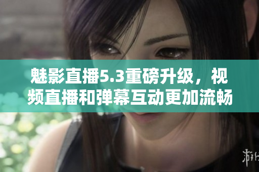 魅影直播5.3重磅升级，视频直播和弹幕互动更加流畅！