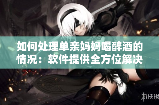 如何处理单亲妈妈喝醉酒的情况：软件提供全方位解决方案