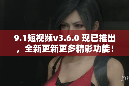 9.1短视频v3.6.0 现已推出，全新更新更多精彩功能！