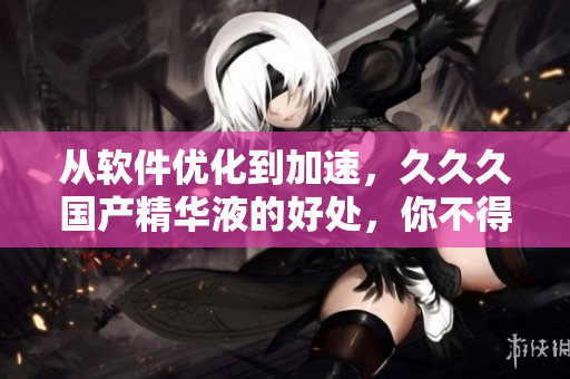 从软件优化到加速，久久久国产精华液的好处，你不得不知道！