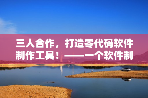三人合作，打造零代码软件制作工具！——一个软件制作新时代