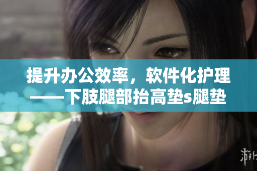 提升办公效率，软件化护理——下肢腿部抬高垫s腿垫翻身垫