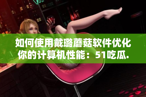 如何使用戴璐蘑菇软件优化你的计算机性能：51吃瓜.world