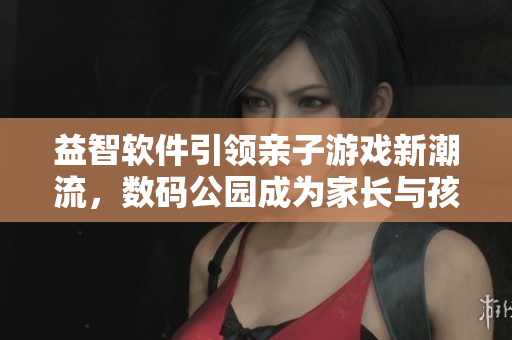 益智软件引领亲子游戏新潮流，数码公园成为家长与孩子共享快乐的绝佳去处