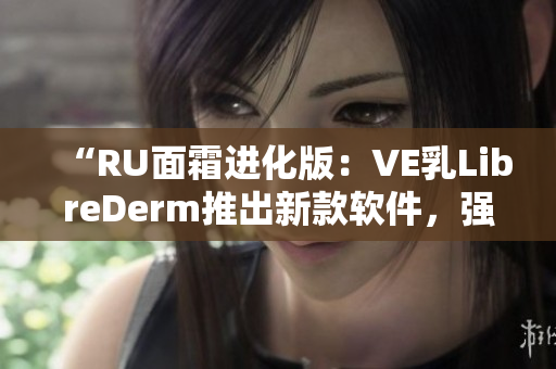 “RU面霜进化版：VE乳LibreDerm推出新款软件，强劲配方助美肌”