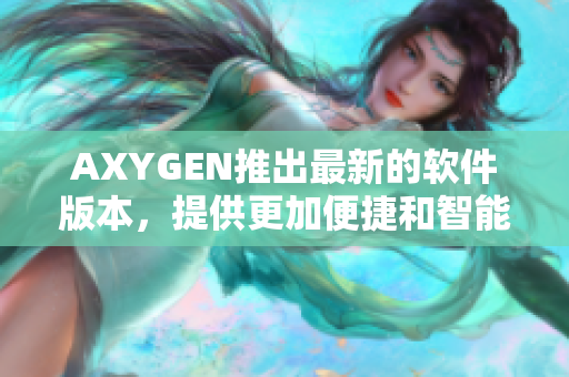 AXYGEN推出最新的软件版本，提供更加便捷和智能的编辑模式
