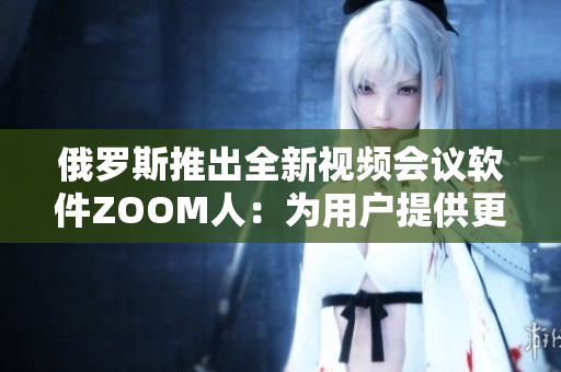 俄罗斯推出全新视频会议软件ZOOM人：为用户提供更高质量的虚拟交流体验