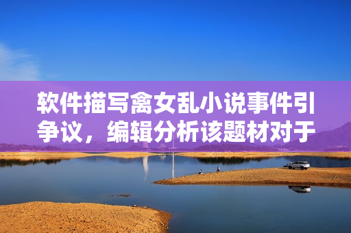 软件描写禽女乱小说事件引争议，编辑分析该题材对于文学市场影响