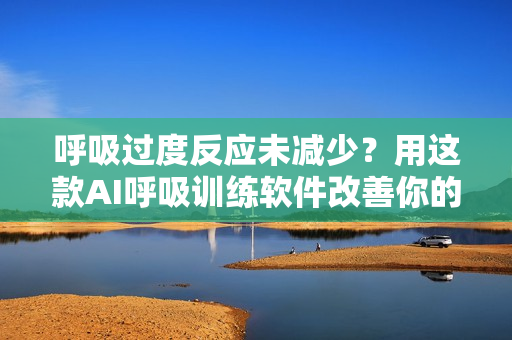呼吸过度反应未减少？用这款AI呼吸训练软件改善你的生命质量！
