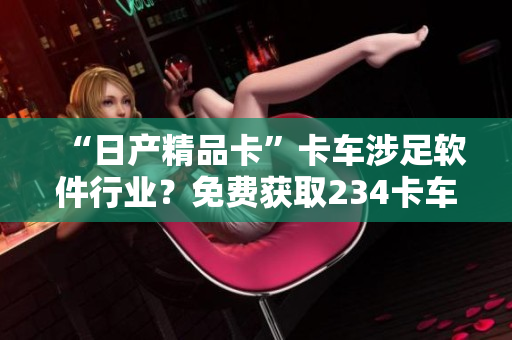“日产精品卡”卡车涉足软件行业？免费获取234卡车软件尝鲜！