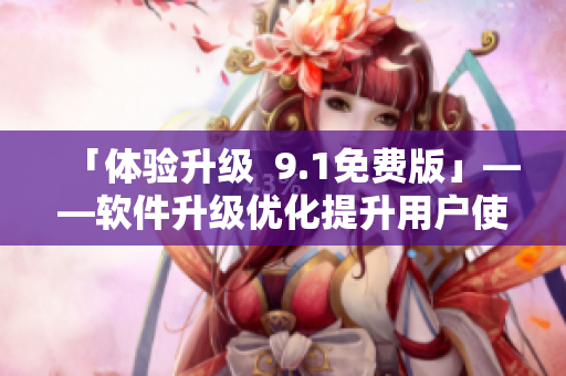 「体验升级  9.1免费版」——软件升级优化提升用户使用体验
