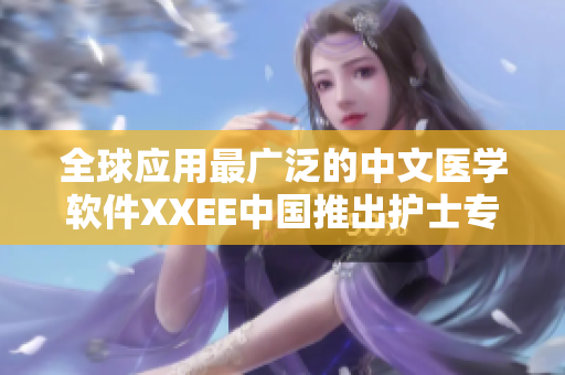 全球应用最广泛的中文医学软件XXEE中国推出护士专属版本