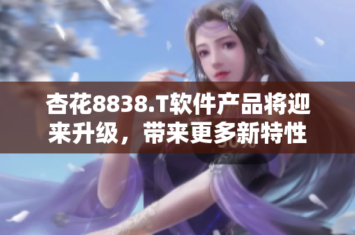 杏花8838.T软件产品将迎来升级，带来更多新特性