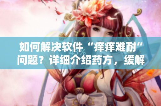 如何解决软件“痒痒难耐”问题？详细介绍药方，缓解软件使用不适感！