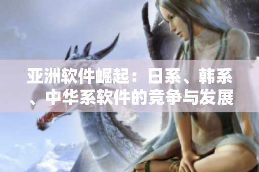 亚洲软件崛起：日系、韩系、中华系软件的竞争与发展趋势