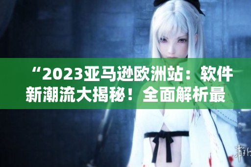 “2023亚马逊欧洲站：软件新潮流大揭秘！全面解析最热软件趋势！”