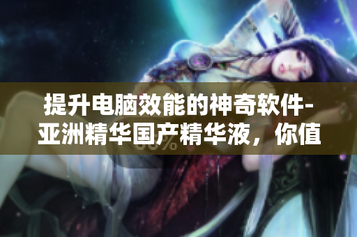 提升电脑效能的神奇软件-亚洲精华国产精华液，你值得拥有！