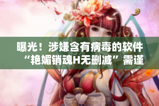 曝光！涉嫌含有病毒的软件“艳媚销魂H无删减”需谨慎下载！