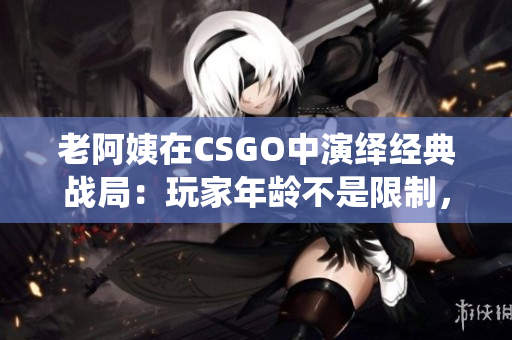老阿姨在CSGO中演绎经典战局：玩家年龄不是限制，软件驱动经验才是关键