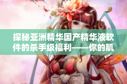 探秘亚洲精华国产精华液软件的杀手级福利——你的肌肤值得拥有！
