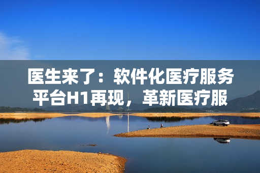 医生来了：软件化医疗服务平台H1再现，革新医疗服务方式