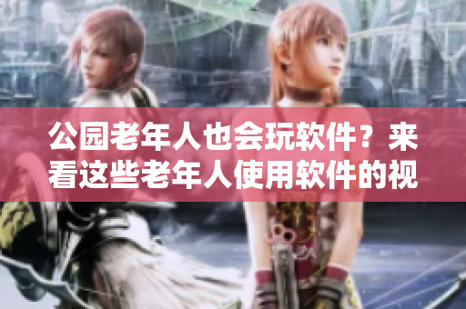 公园老年人也会玩软件？来看这些老年人使用软件的视频！