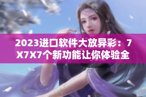 2023进口软件大放异彩：7X7X7个新功能让你体验全新未来
