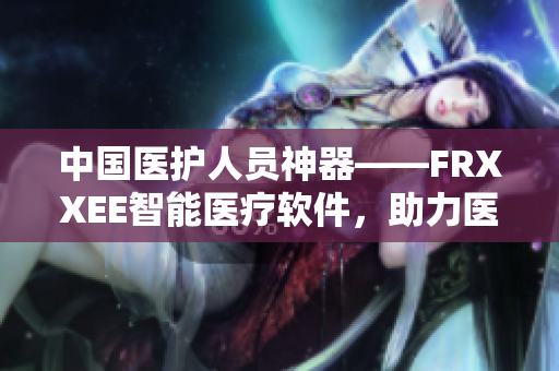 中国医护人员神器——FRXXEE智能医疗软件，助力医疗事业创新发展！