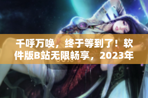 千呼万唤，终于等到了！软件版B站无限畅享，2023年入口揭晓！