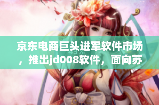 京东电商巨头进军软件市场，推出jd008软件，面向苏小小市场落地