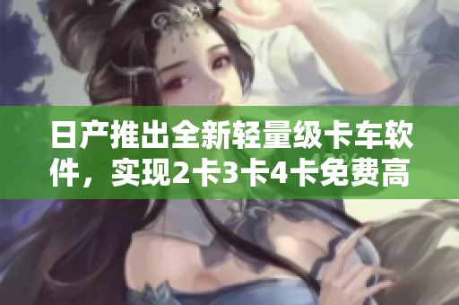日产推出全新轻量级卡车软件，实现2卡3卡4卡免费高效运输