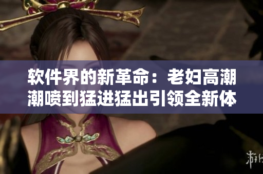 软件界的新革命：老妇高潮潮喷到猛进猛出引领全新体验