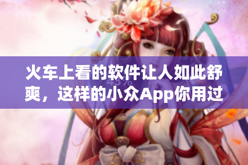 火车上看的软件让人如此舒爽，这样的小众App你用过吗？