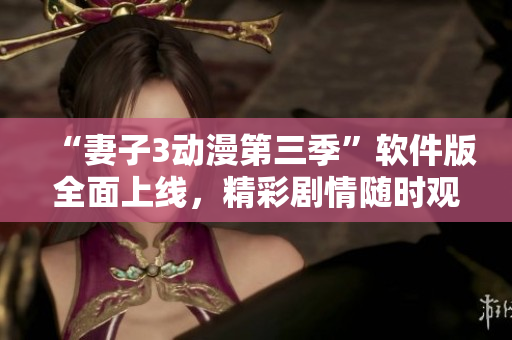 “妻子3动漫第三季”软件版全面上线，精彩剧情随时观看！