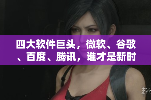 四大软件巨头，微软、谷歌、百度、腾讯，谁才是新时代软件王者？
