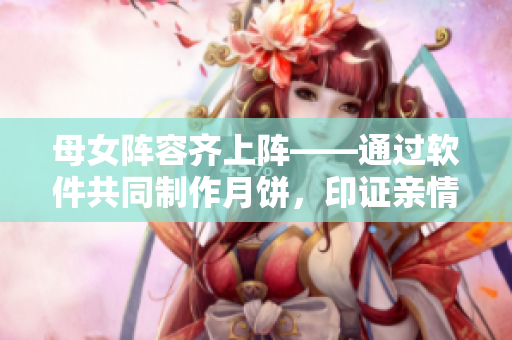 母女阵容齐上阵——通过软件共同制作月饼，印证亲情的温暖力量