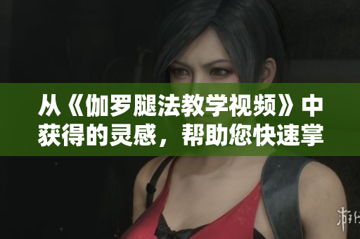 从《伽罗腿法教学视频》中获得的灵感，帮助您快速掌握软件技巧